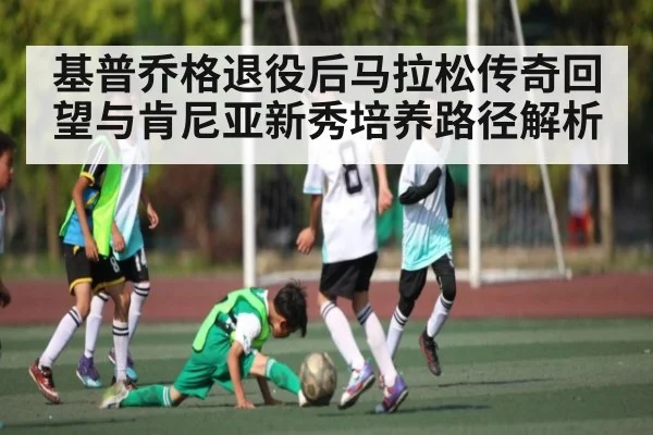 基普乔格退役后马拉松传奇回望与肯尼亚新秀培养路径解析（KAIYUN）